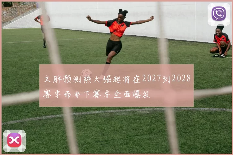 文胖预测热火崛起将在2027到2028赛季而非下赛季全面爆发