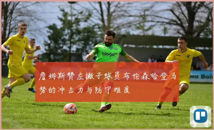 詹姆斯赞左撇子球员布伦森哈登马努的冲击力与防守难度
