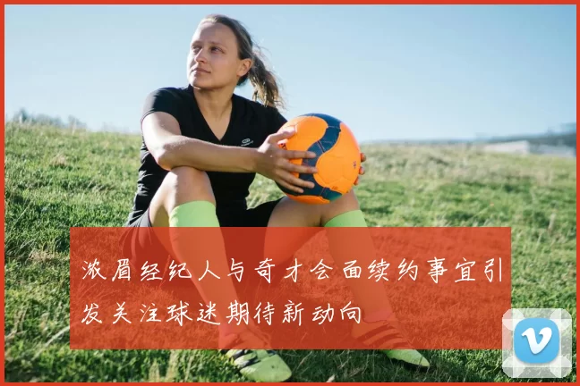 浓眉经纪人与奇才会面续约事宜引发关注球迷期待新动向