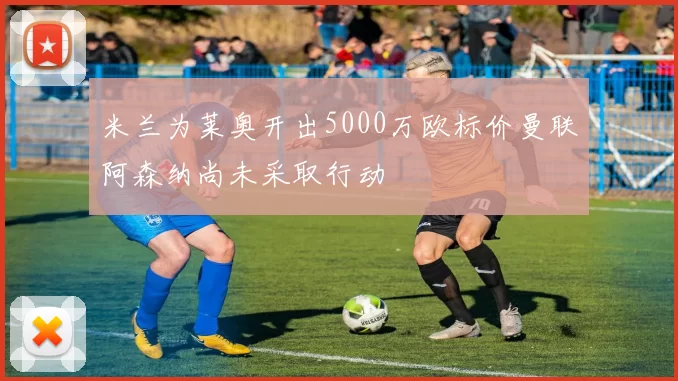 米兰为莱奥开出5000万欧标价曼联阿森纳尚未采取行动