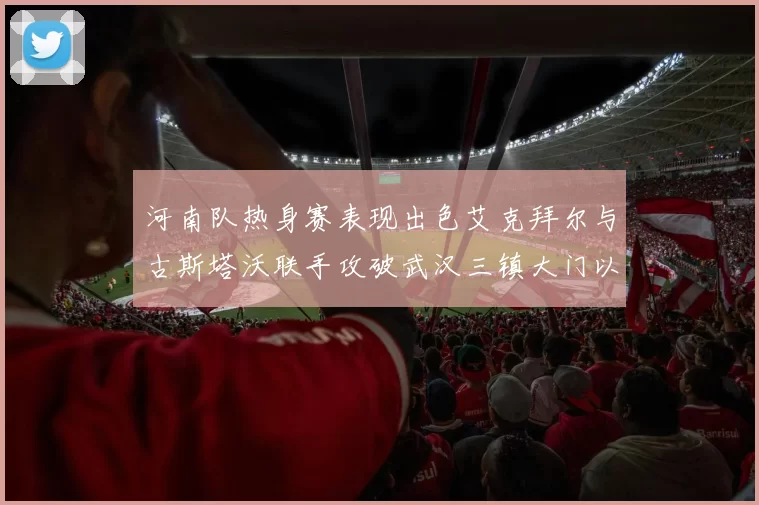 河南队热身赛表现出色艾克拜尔与古斯塔沃联手攻破武汉三镇大门以2-0获胜