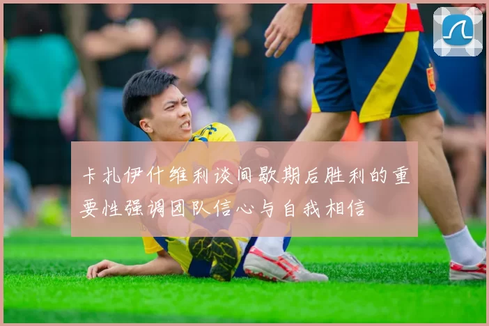 卡扎伊什维利谈间歇期后胜利的重要性强调团队信心与自我相信