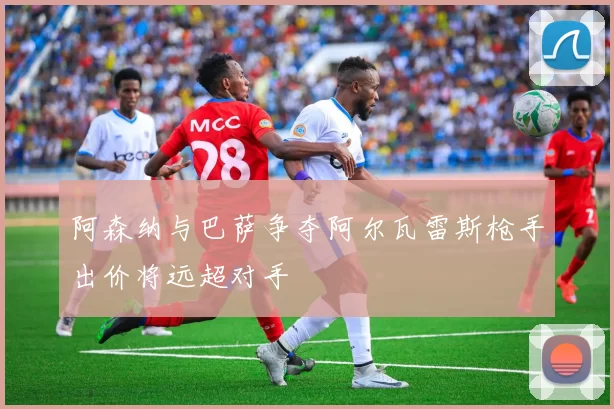 阿森纳与巴萨争夺阿尔瓦雷斯枪手出价将远超对手