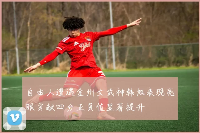 自由人遭遇金州女武神韩旭表现亮眼贡献四分正负值显著提升