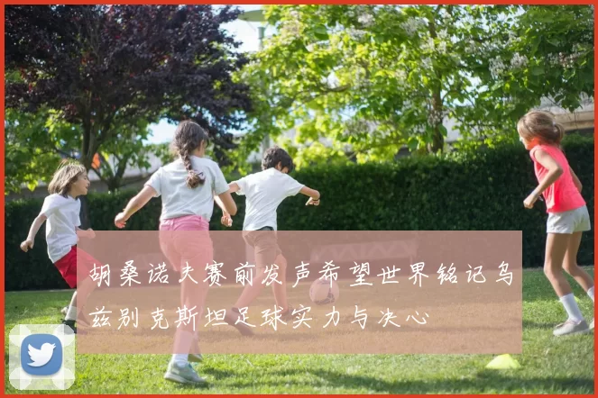 胡桑诺夫赛前发声希望世界铭记乌兹别克斯坦足球实力与决心