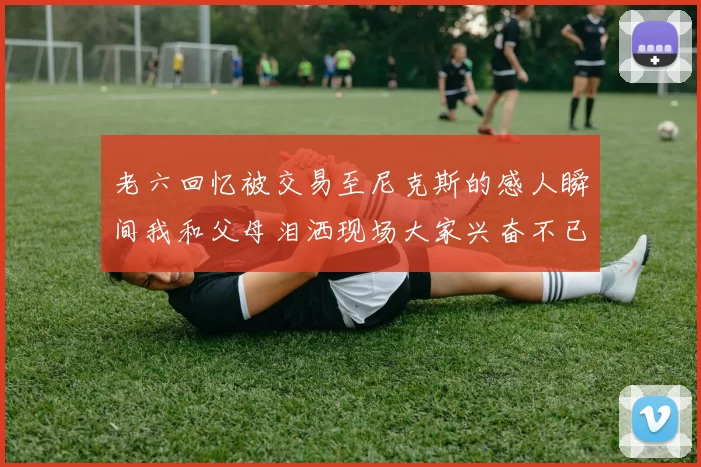 老六回忆被交易至尼克斯的感人瞬间我和父母泪洒现场大家兴奋不已