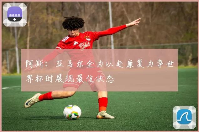 阿斯：亚马尔全力以赴康复力争世界杯时展现最佳状态