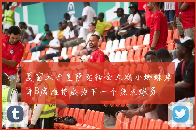 夏窗未开皇萨竞转会大戏小蜘蛛库库B席谁将成为下一个焦点球员