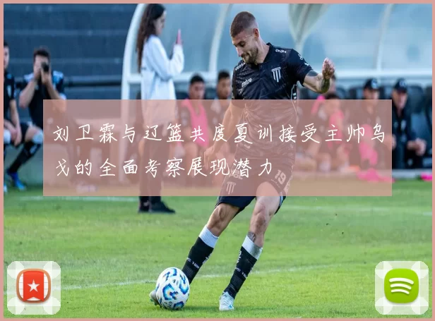 刘卫霖与辽篮共度夏训接受主帅乌戈的全面考察展现潜力