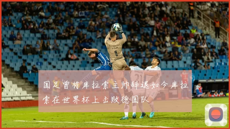 国足曾将库拉索主帅辞退如今库拉索在世界杯上击败德国队