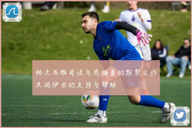 帕夫洛维奇谈与恩梅查的默契合作及诺伊尔的支持与帮助