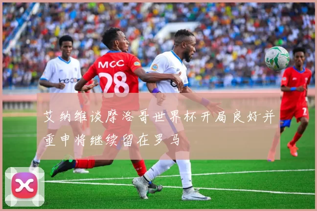 艾纳维谈摩洛哥世界杯开局良好并重申将继续留在罗马