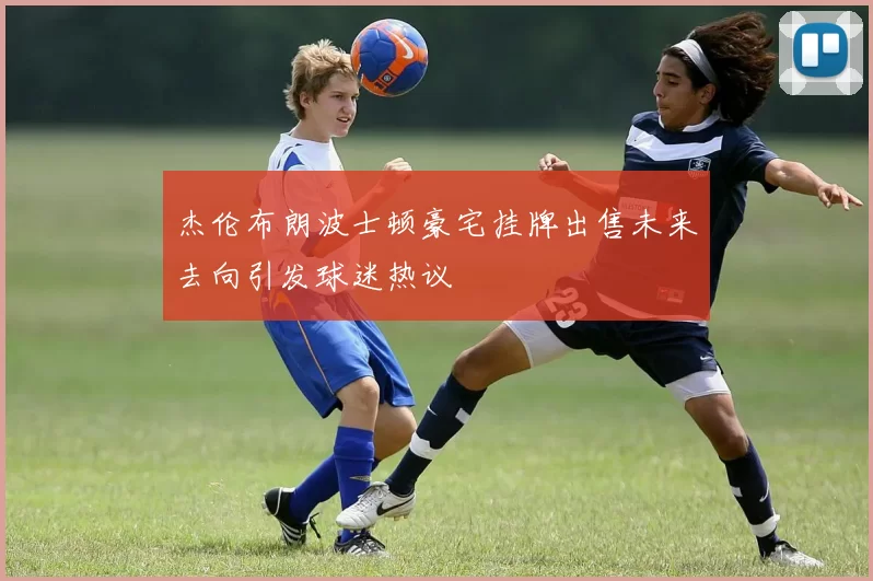 杰伦布朗波士顿豪宅挂牌出售未来去向引发球迷热议