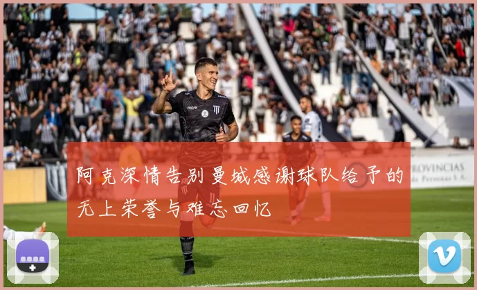阿克深情告别曼城感谢球队给予的无上荣誉与难忘回忆