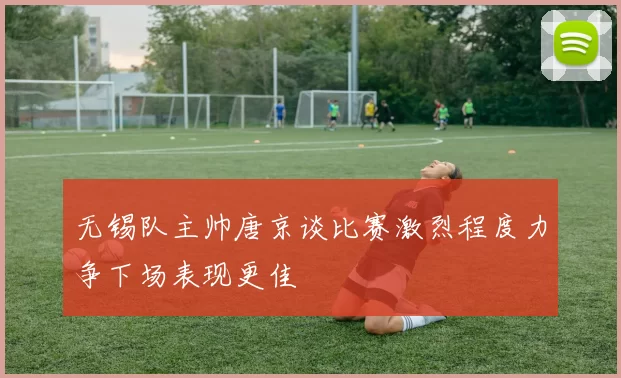 无锡队主帅唐京谈比赛激烈程度力争下场表现更佳
