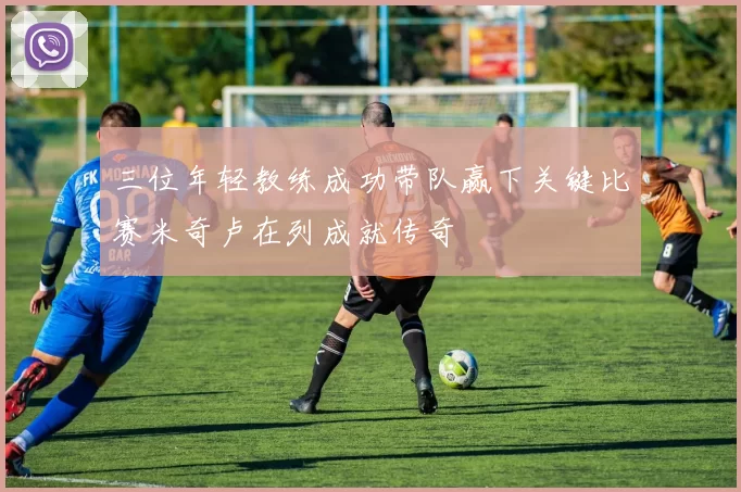 三位年轻教练成功带队赢下关键比赛米奇卢在列成就传奇