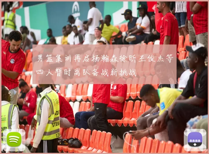 男篮集训再启杨瀚森徐昕王俊杰等四人暂时离队备战新挑战