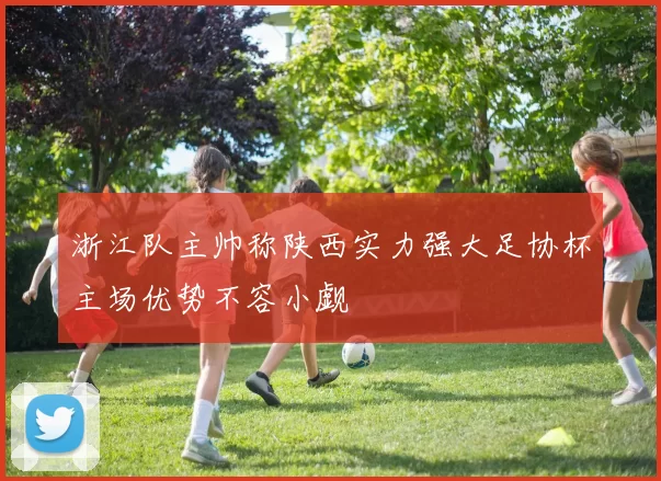 浙江队主帅称陕西实力强大足协杯主场优势不容小觑