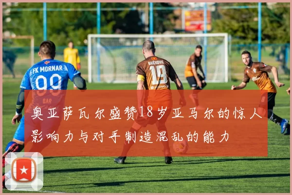 奥亚萨瓦尔盛赞18岁亚马尔的惊人影响力与对手制造混乱的能力