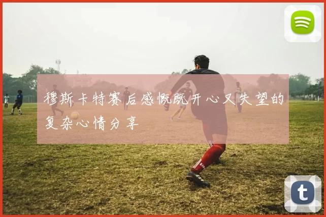 穆斯卡特赛后感慨既开心又失望的复杂心情分享