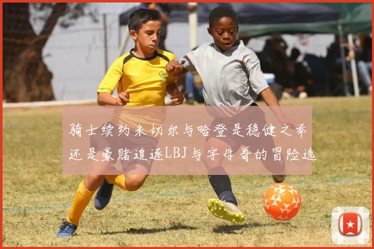 骑士续约米切尔与哈登是稳健之举还是豪赌追逐LBJ与字母哥的冒险选择