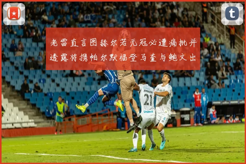老雷直言图赫尔若无冠必遭痛批并透露将携帕尔默福登马奎与鲍文出战